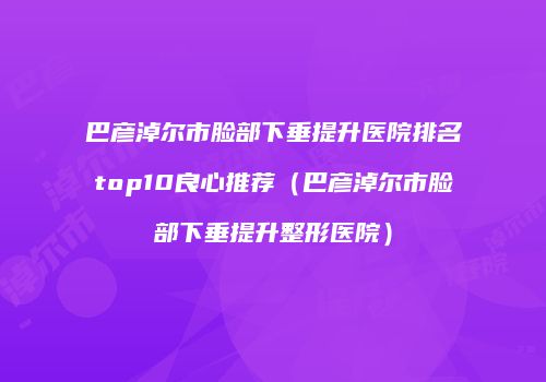 巴彦淖尔市脸部下垂提升医院排名top10良心推荐（巴彦淖尔市脸部下垂提升整形医院）