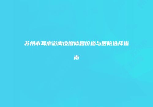 苏州市耳廓游离皮瓣修复价格与医院选择指南