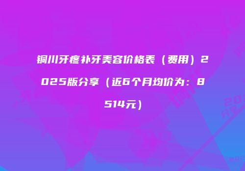 铜川牙疼补牙美容价格表（费用）2025版分享（近6个月均价为：8514元）