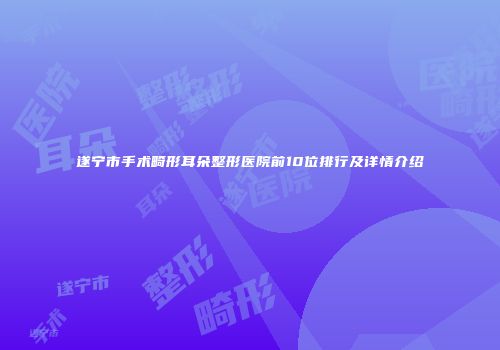 遂宁市手术畸形耳朵整形医院前10位排行及详情介绍