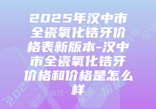 2025年汉中市全瓷氧化锆牙价格表新版本-汉中市全瓷氧化锆牙价格和价格是怎么样