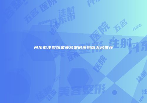 丹东市注射祛皱美容整形医院前五名推荐