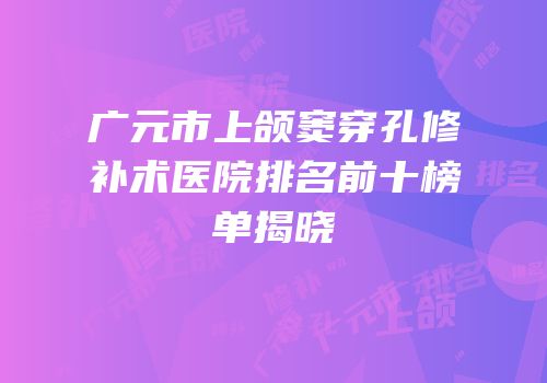 广元市上颌窦穿孔修补术医院排名前十榜单揭晓