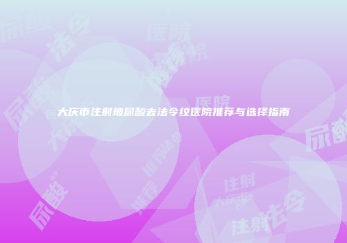 大庆市注射玻尿酸去法令纹医院推荐与选择指南