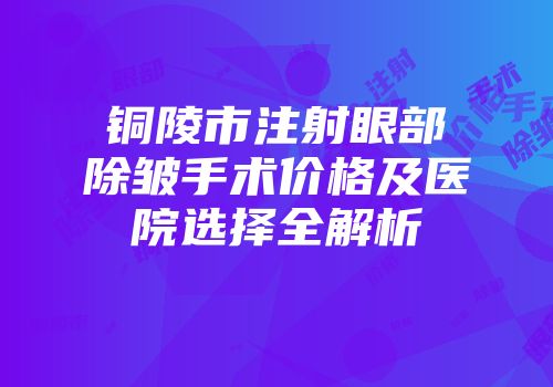 铜陵市注射眼部除皱手术价格及医院选择全解析