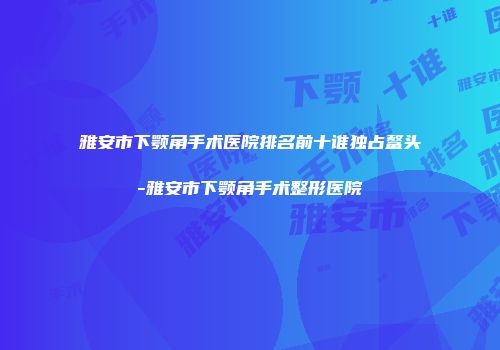 雅安市下颚角手术医院排名前十谁独占鳌头-雅安市下颚角手术整形医院