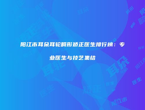 阳江市耳朵耳轮畸形矫正医生排行榜：专业医生与技艺集结