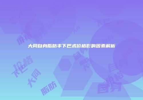 大同自身脂肪丰下巴术价格影响因素解析