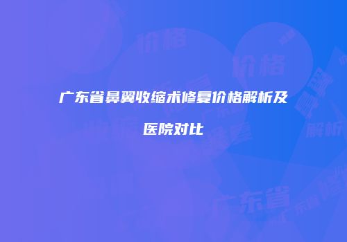 广东省鼻翼收缩术修复价格解析及医院对比