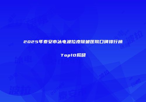 2025年泰安市冰电波拉皮除皱医院口碑排行榜Top10揭晓