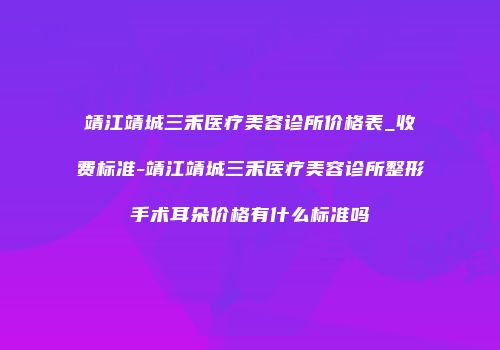 靖江靖城三禾医疗美容诊所价格表_收费标准-靖江靖城三禾医疗美容诊所整形手术耳朵价格有什么标准吗
