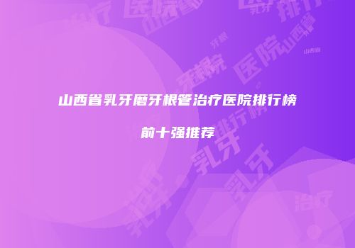 山西省乳牙磨牙根管治疗医院排行榜前十强推荐