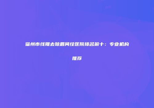 宿州市线雕去除眉间纹医院排名前十：专业机构推荐