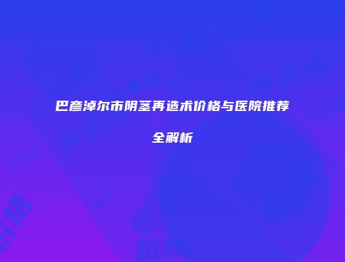 巴彦淖尔市阴茎再造术价格与医院推荐全解析