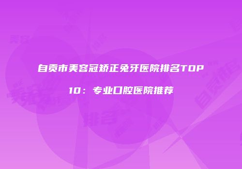 自贡市美容冠矫正兔牙医院排名TOP10：专业口腔医院推荐