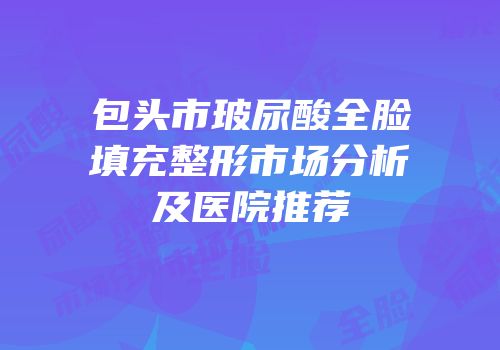包头市玻尿酸全脸填充整形市场分析及医院推荐