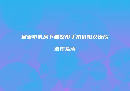 宜春市乳房下垂整形手术价格及医院选择指南