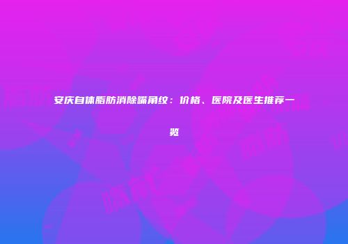 安庆自体脂肪消除嘴角纹：价格、医院及医生推荐一览