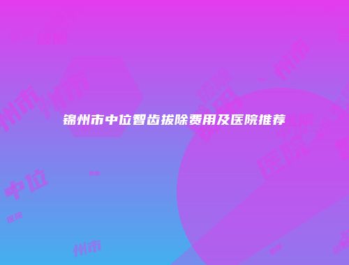 锦州市中位智齿拔除费用及医院推荐