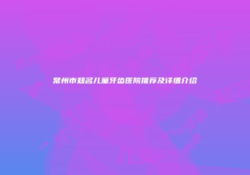 常州市知名儿童牙齿医院推荐及详细介绍