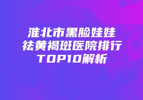 淮北市黑脸娃娃祛黄褐斑医院排行TOP10解析