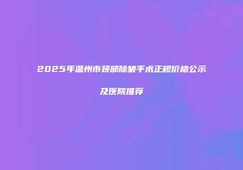 2025年温州市颈部除皱手术正规价格公示及医院推荐
