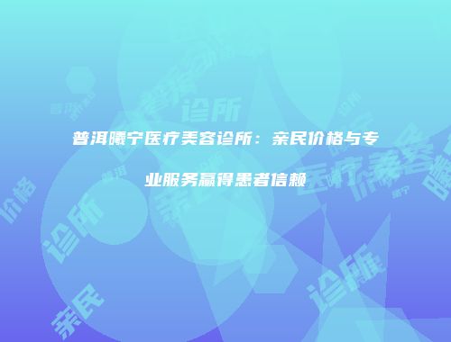 普洱曦宁医疗美容诊所：亲民价格与专业服务赢得患者信赖