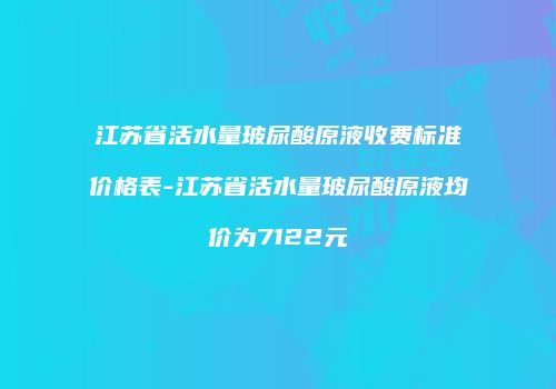 江苏省活水量玻尿酸原液收费标准价格表-江苏省活水量玻尿酸原液均价为7122元