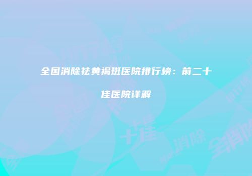 全国消除祛黄褐斑医院排行榜：前二十佳医院详解