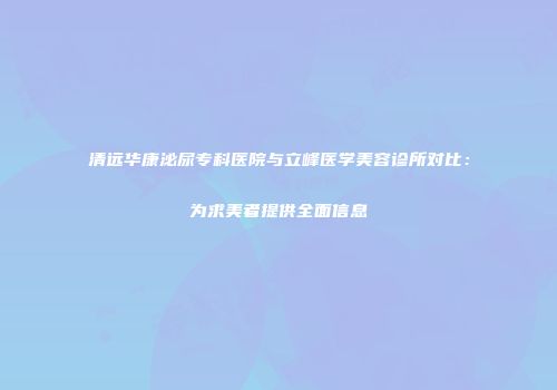 清远华康泌尿专科医院与立峰医学美容诊所对比：为求美者提供全面信息