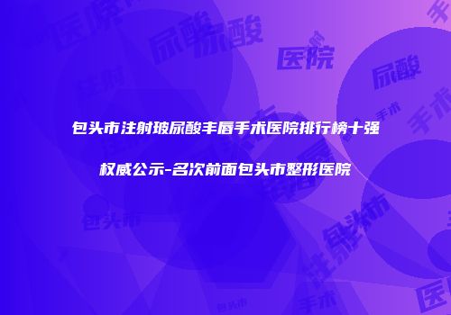 包头市注射玻尿酸丰唇手术医院排行榜十强权威公示-名次前面包头市整形医院