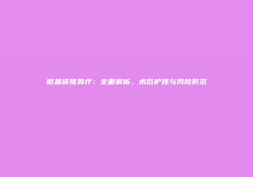 微晶瓷隆鼻疗：全面解析、术后护理与风险防范