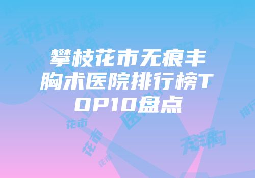 攀枝花市无痕丰胸术医院排行榜TOP10盘点