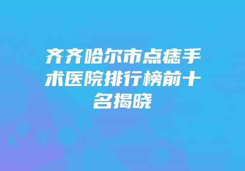 齐齐哈尔市点痣手术医院排行榜前十名揭晓