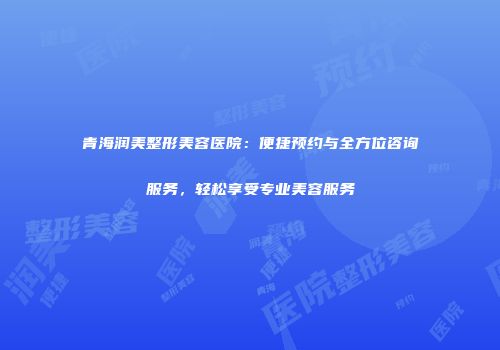 青海润美整形美容医院：便捷预约与全方位咨询服务，轻松享受专业美容服务
