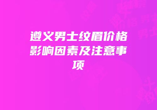 遵义男士纹眉价格影响因素及注意事项