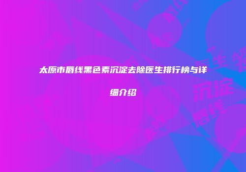 太原市唇线黑色素沉淀去除医生排行榜与详细介绍