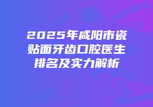 2025年咸阳市瓷贴面牙齿口腔医生排名及实力解析