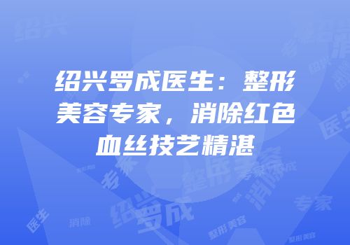 绍兴罗成医生：整形美容专家，消除红色血丝技艺精湛