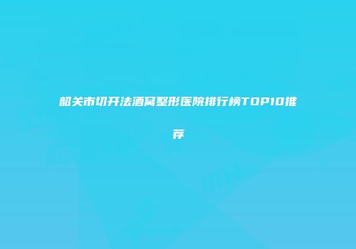 韶关市切开法酒窝整形医院排行榜TOP10推荐