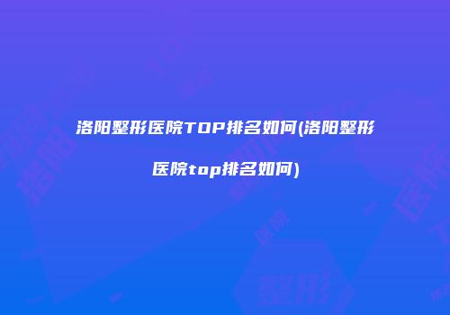 洛阳整形医院TOP排名如何(洛阳整形医院top排名如何)