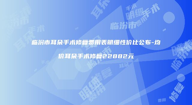 临汾市耳朵手术修复费用表明细性价比公布-均价耳朵手术修复22882元