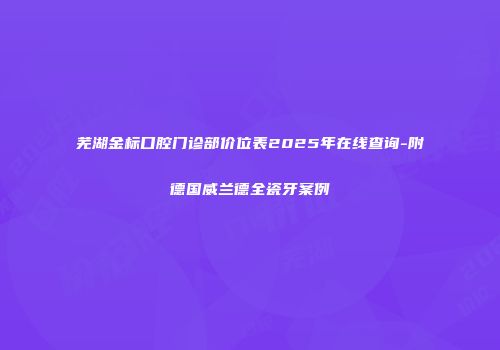 芜湖金标口腔门诊部价位表2025年在线查询-附德国威兰德全瓷牙案例