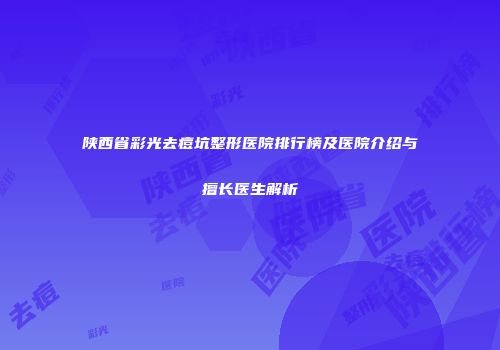 陕西省彩光去痘坑整形医院排行榜及医院介绍与擅长医生解析