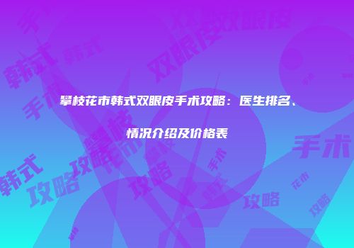 攀枝花市韩式双眼皮手术攻略：医生排名、情况介绍及价格表