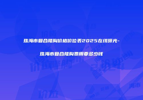 珠海市复合隆胸价格价位表2025在线曝光-珠海市复合隆胸费用要多少钱