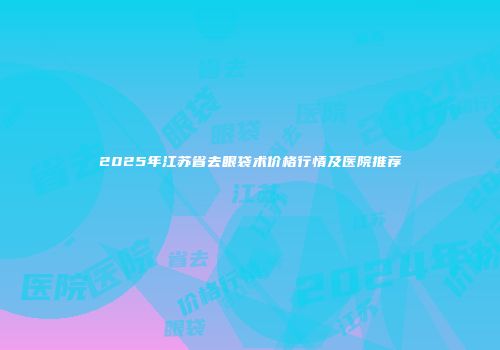 2025年江苏省去眼袋术价格行情及医院推荐