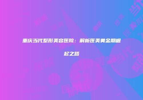重庆当代整形美容医院：解析医美黄金期崛起之路