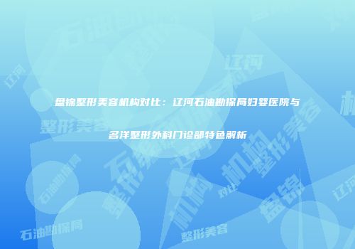 盘锦整形美容机构对比：辽河石油勘探局妇婴医院与名洋整形外科门诊部特色解析