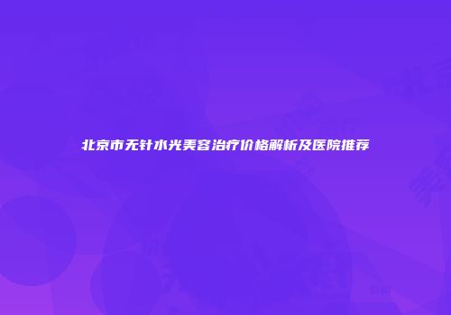 北京市无针水光美容治疗价格解析及医院推荐